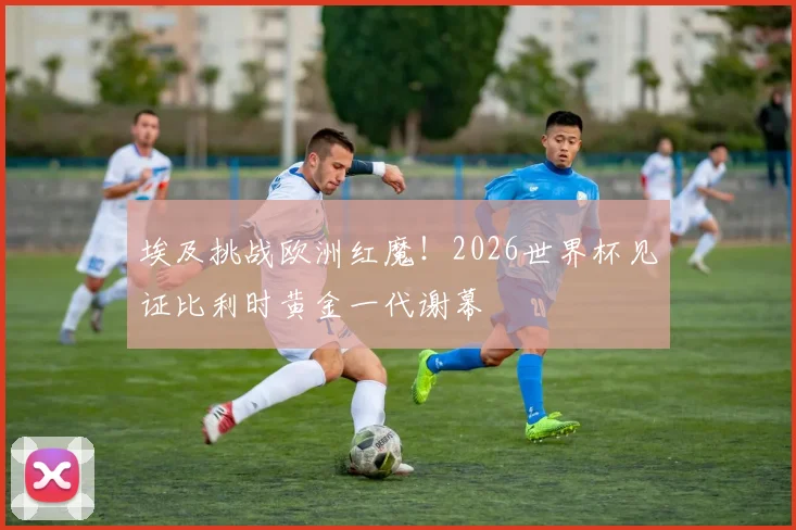埃及挑战欧洲红魔!2026世界杯见证比利时黄金一代谢幕