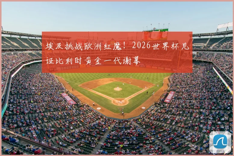 埃及挑战欧洲红魔!2026世界杯见证比利时黄金一代谢幕