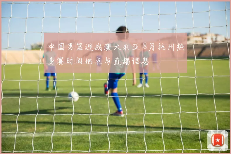 中国男篮迎战澳大利亚 8月杭州热身赛时间地点与直播信息