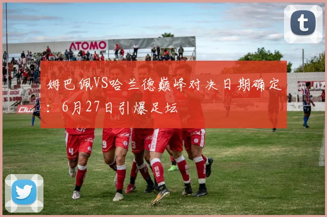 姆巴佩VS哈兰德巅峰对决日期确定:6月27日引爆足坛
