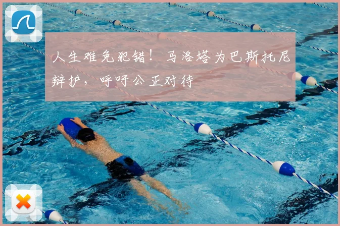 人生难免犯错!马洛塔为巴斯托尼辩护,呼吁公正对待