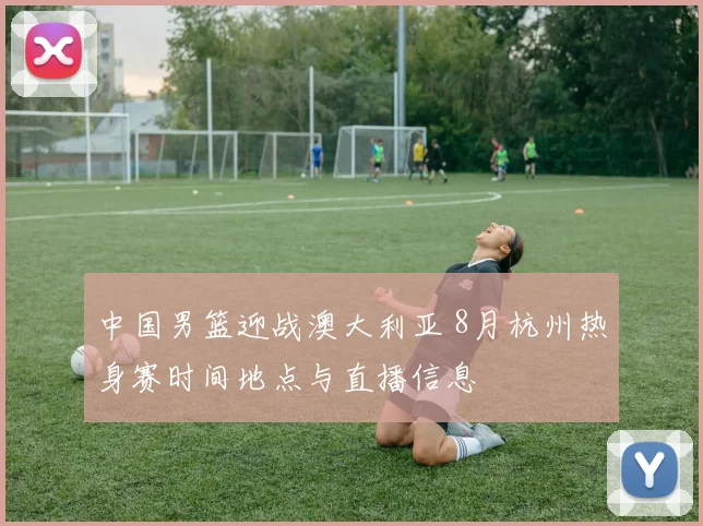 中国男篮迎战澳大利亚 8月杭州热身赛时间地点与直播信息