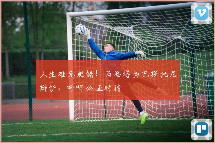 人生难免犯错！马洛塔为巴斯托尼辩护，呼吁公正对待